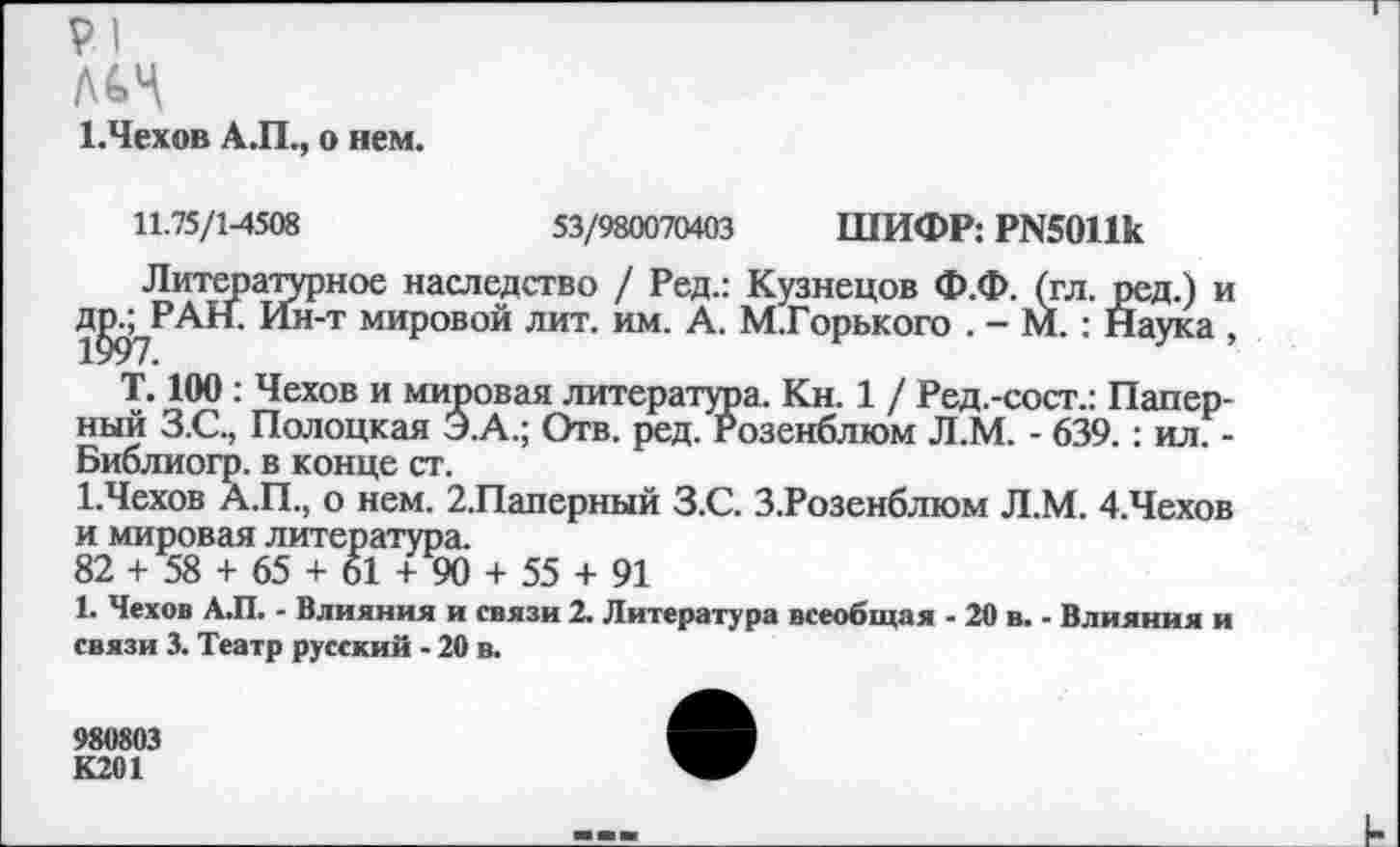 ﻿
1.Чехов А.П., о нем.
11.75/1-4508	53/980070403 ШИФР: Р№011к
Литературное наследство / Ред.: Кузнецов Ф.Ф. (гл. ред.) и д^РАН. Ин-т мировой лит. им. А. М.Горького . - М. : Наука ,
Т. 100 : Чехов и мировая литература. Кн. 1 / Ред.-сост.: Папер-ный З.С., Полоцкая Э.А.; Отв. ред. Розенблюм Л.М. - 639.: ил. -Библиогр. в конце ст.
1.Чехов А.П., о нем. 2.Паперный З.С. З.Розенблюм Л.М. 4.Чехов и мировая литература.
82 + 58 + 65 + 61 + 90 + 55 + 91
1. Чехов А.П. - Влияния и связи 2. Литература всеобщая - 20 в. - Влияния и связи 3. Театр русский - 20 в.
980803
К201